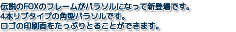 伝説のFOXのフレームがパラソルになって新登場です。4本リブタイプの角型パラソルです。ロゴの印刷面をたっぷりとることができます。